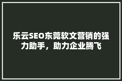 乐云SEO东莞软文营销的强力助手，助力企业腾飞
