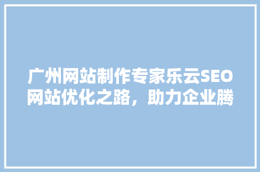 广州网站制作专家乐云SEO网站优化之路，助力企业腾飞