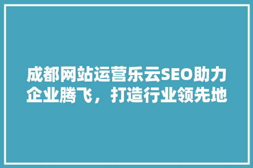 成都网站运营乐云SEO助力企业腾飞，打造行业领先地位