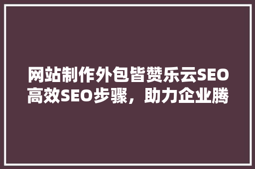 网站制作外包皆赞乐云SEO高效SEO步骤，助力企业腾飞