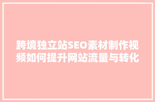 跨境独立站SEO素材制作视频如何提升网站流量与转化率
