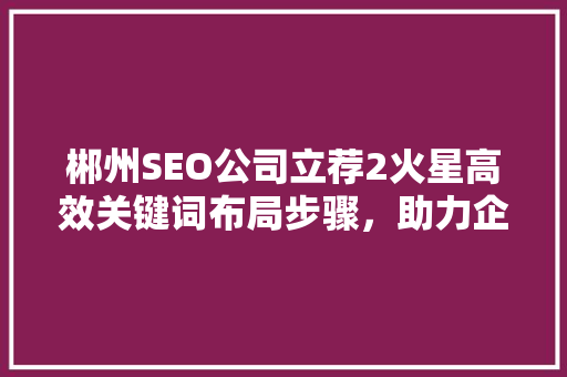 郴州SEO公司立荐2火星高效关键词布局步骤，助力企业网络营销
