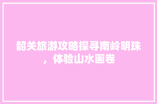 韶关旅游攻略探寻南岭明珠，体验山水画卷