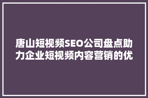 唐山短视频SEO公司盘点助力企业短视频内容营销的优质选择