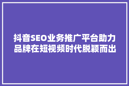 抖音SEO业务推广平台助力品牌在短视频时代脱颖而出