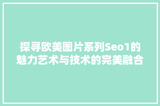 探寻欧美图片系列Seo1的魅力艺术与技术的完美融合