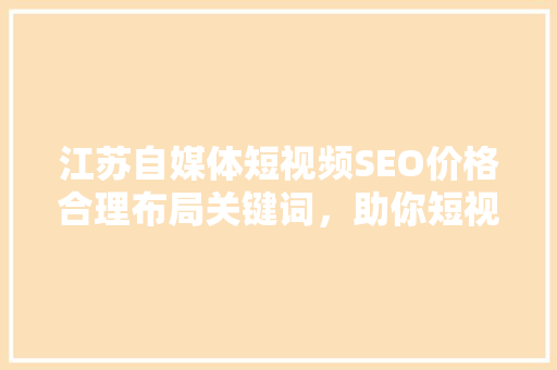 江苏自媒体短视频SEO价格合理布局关键词，助你短视频营销事半功倍