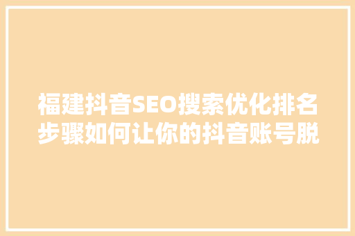 福建抖音SEO搜索优化排名步骤如何让你的抖音账号脱颖而出