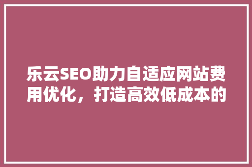 乐云SEO助力自适应网站费用优化，打造高效低成本的网络营销步骤