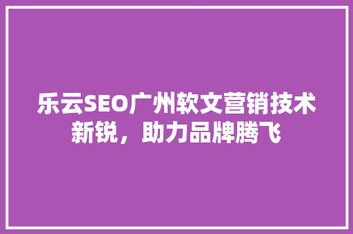 乐云SEO广州软文营销技术新锐，助力品牌腾飞