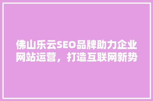 佛山乐云SEO品牌助力企业网站运营，打造互联网新势力