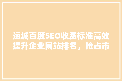 运城百度SEO收费标准高效提升企业网站排名，抢占市场先机