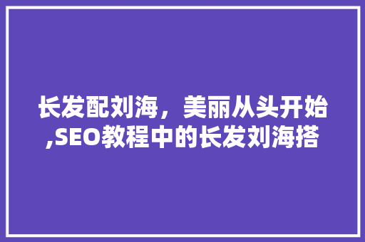 长发配刘海，美丽从头开始,SEO教程中的长发刘海搭配方法