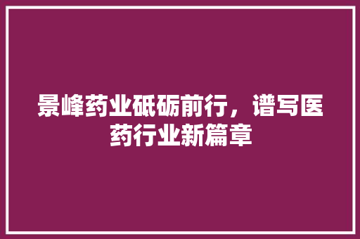 景峰药业砥砺前行，谱写医药行业新篇章
