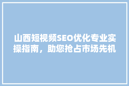 山西短视频SEO优化专业实操指南，助您抢占市场先机
