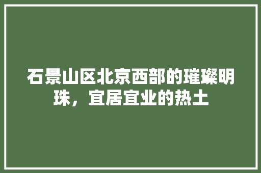 石景山区北京西部的璀璨明珠，宜居宜业的热土