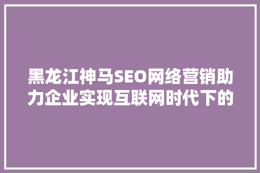 黑龙江神马SEO网络营销助力企业实现互联网时代下的高效发展
