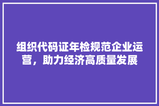 组织代码证年检规范企业运营，助力经济高质量发展