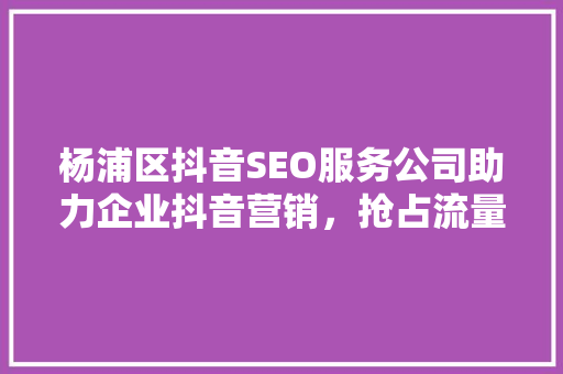杨浦区抖音SEO服务公司助力企业抖音营销，抢占流量高地