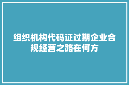 组织机构代码证过期企业合规经营之路在何方