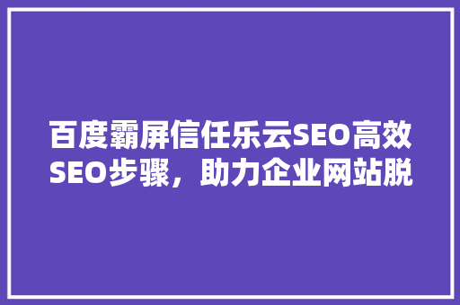 百度霸屏信任乐云SEO高效SEO步骤，助力企业网站脱颖而出