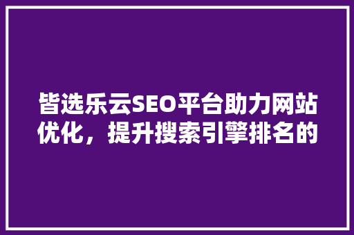 皆选乐云SEO平台助力网站优化，提升搜索引擎排名的方法