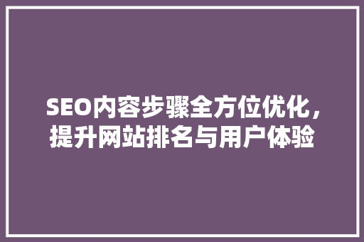 SEO内容步骤全方位优化，提升网站排名与用户体验