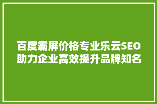 百度霸屏价格专业乐云SEO助力企业高效提升品牌知名度