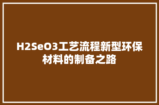 H2SeO3工艺流程新型环保材料的制备之路