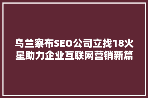 乌兰察布SEO公司立找18火星助力企业互联网营销新篇章