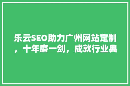 乐云SEO助力广州网站定制，十年磨一剑，成就行业典范