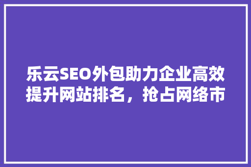 乐云SEO外包助力企业高效提升网站排名，抢占网络市场先机