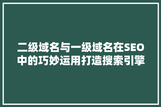 二级域名与一级域名在SEO中的巧妙运用打造搜索引擎优化的高效步骤
