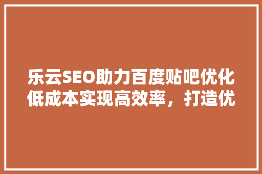 乐云SEO助力百度贴吧优化低成本实现高效率，打造优质贴吧生态