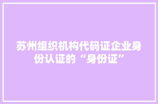 苏州组织机构代码证企业身份认证的“身份证”