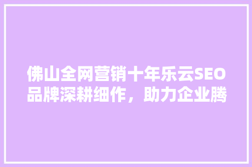 佛山全网营销十年乐云SEO品牌深耕细作，助力企业腾飞  第1张