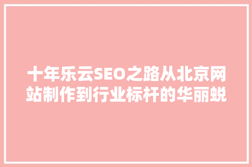十年乐云SEO之路从北京网站制作到行业标杆的华丽蜕变
