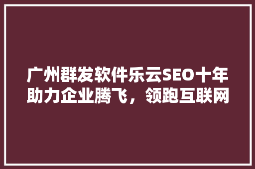 广州群发软件乐云SEO十年助力企业腾飞，领跑互联网营销新篇章