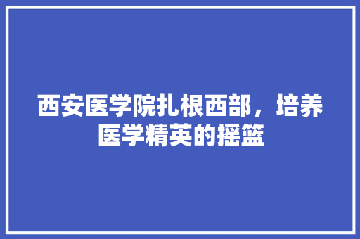 西安医学院扎根西部，培养医学精英的摇篮