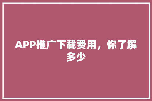 APP推广下载费用，你了解多少