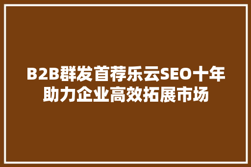 B2B群发首荐乐云SEO十年助力企业高效拓展市场