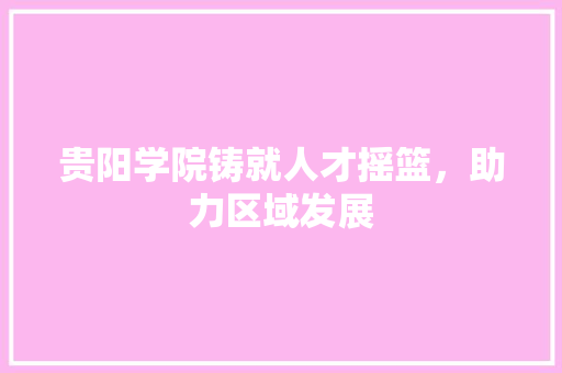 贵阳学院铸就人才摇篮，助力区域发展