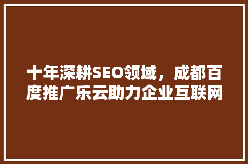 十年深耕SEO领域，成都百度推广乐云助力企业互联网发展