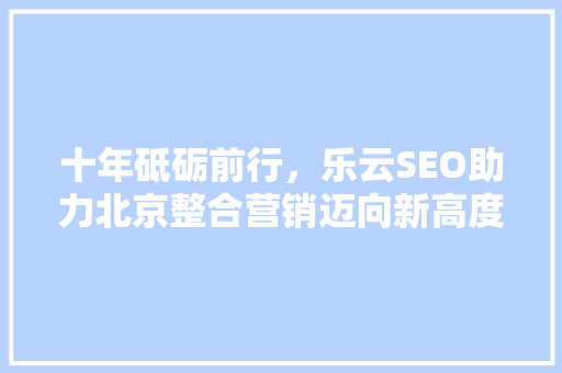 十年砥砺前行，乐云SEO助力北京整合营销迈向新高度