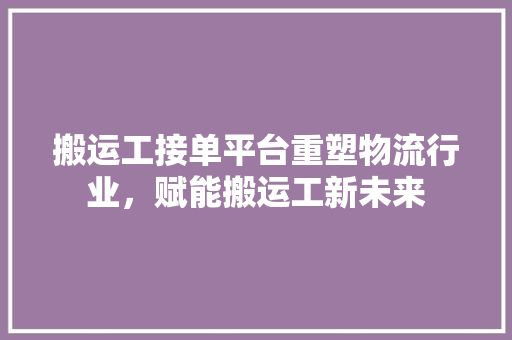 搬运工接单平台重塑物流行业，赋能搬运工新未来