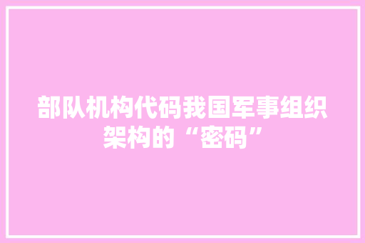 部队机构代码我国军事组织架构的“密码”