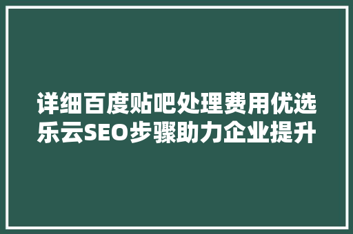 详细百度贴吧处理费用优选乐云SEO步骤助力企业提升网络知名度