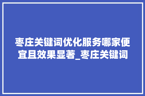 枣庄关键词优化服务哪家便宜且效果显著_枣庄关键词优化哪家便宜