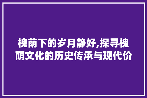槐荫下的岁月静好,探寻槐荫文化的历史传承与现代价值_槐荫关键词优化
