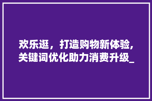 欢乐逛，打造购物新体验,关键词优化助力消费升级_欢乐逛优化关键词